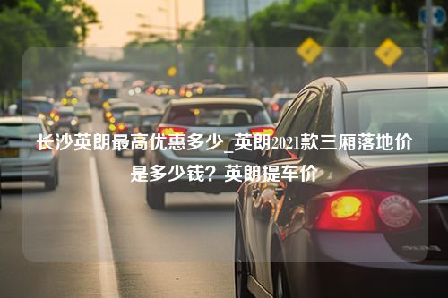 长沙英朗最高优惠多少_英朗2021款三厢落地价是多少钱？英朗提车价