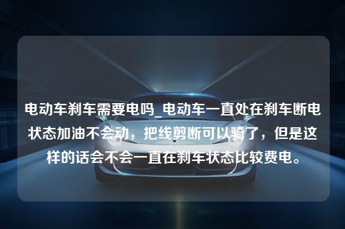 电动车刹车需要电吗_电动车一直处在刹车断电状态加油不会动，把线剪断可以骑了，但是这样的话会不会一直在刹车状态比较费电。