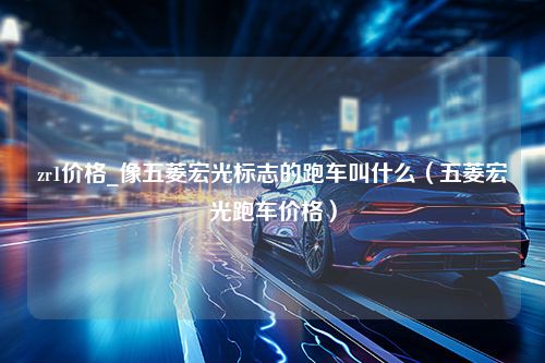 zr1价格_像五菱宏光标志的跑车叫什么（五菱宏光跑车价格）