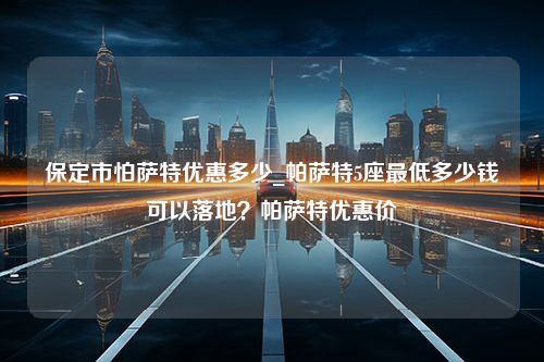 保定市怕萨特优惠多少_帕萨特5座最低多少钱可以落地？帕萨特优惠价