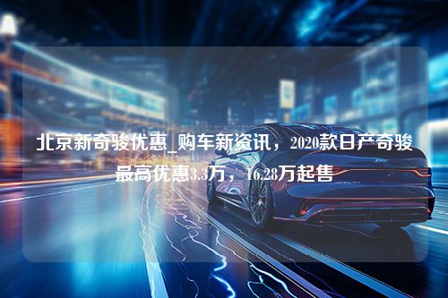 北京新奇骏优惠_购车新资讯，2020款日产奇骏最高优惠3.3万，16.28万起售