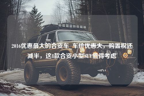 2016优惠最大的合资车_车价优惠大，购置税还减半，这8款合资小型SUV值得考虑