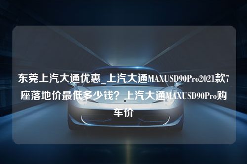 东莞上汽大通优惠_上汽大通MAXUSD90Pro2021款7座落地价最低多少钱？上汽大通MAXUSD90Pro购车价