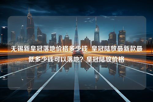 无锡新皇冠落地价格多少钱_皇冠陆放最新款最低多少钱可以落地？皇冠陆放价格