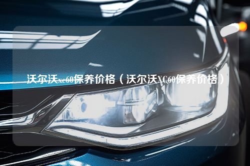 沃尔沃xc60保养价格（沃尔沃XC60保养价格）