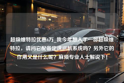 超级维特拉优惠6万_我今年想入手一部超级维特拉，请问它配备定速巡航系统吗？另外它的作用又是什么呢？麻烦专业人士解说下！