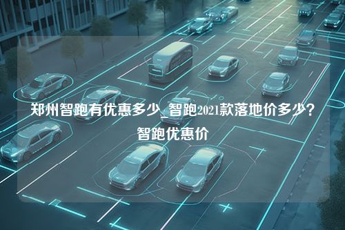 郑州智跑有优惠多少_智跑2021款落地价多少？智跑优惠价