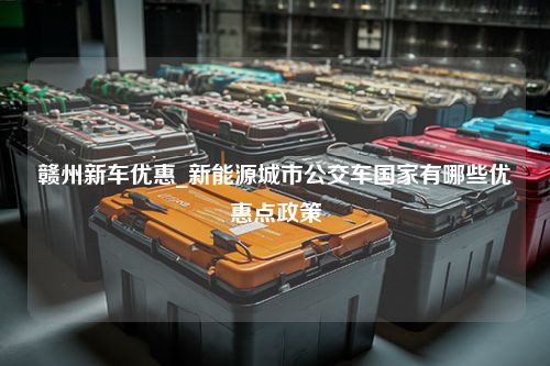 赣州新车优惠_新能源城市公交车国家有哪些优惠点政策