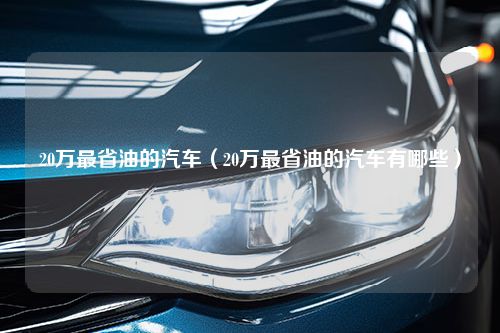 20万最省油的汽车（20万最省油的汽车有哪些）