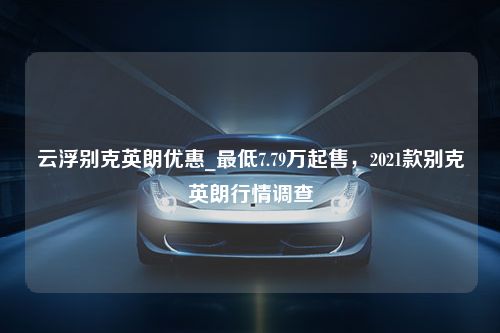 云浮别克英朗优惠_最低7.79万起售，2021款别克英朗行情调查