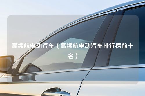 高续航电动汽车（高续航电动汽车排行榜前十名）