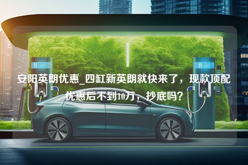 安阳英朗优惠_四缸新英朗就快来了，现款顶配优惠后不到10万，抄底吗？