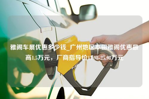 雅阁车展优惠多少钱_广州地区本田雅阁优惠最高1.5万元，厂商指导价17.98-25.98万元