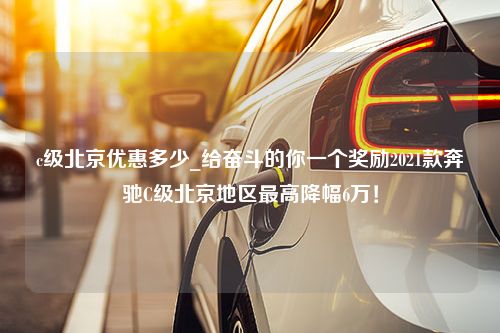 c级北京优惠多少_给奋斗的你一个奖励2021款奔驰C级北京地区最高降幅6万！