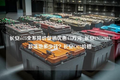 长安cs75全系降价促销优惠4.5万元_长安CS752021款落地多少钱？长安CS75价格