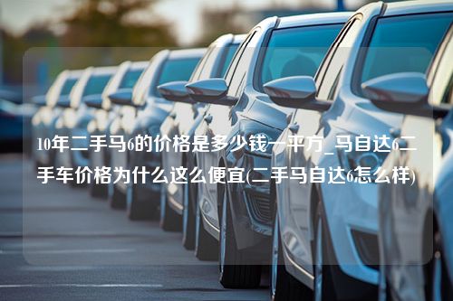 10年二手马6的价格是多少钱一平方_马自达6二手车价格为什么这么便宜(二手马自达6怎么样)