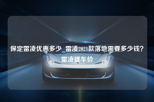 保定雷凌优惠多少_雷凌2021款落地需要多少钱？雷凌提车价