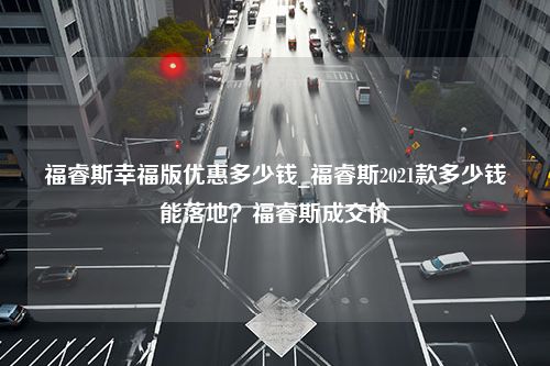 福睿斯幸福版优惠多少钱_福睿斯2021款多少钱能落地？福睿斯成交价