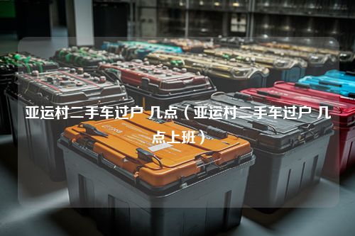 亚运村二手车过户 几点（亚运村二手车过户 几点上班）