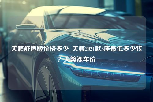 天籁舒适版价格多少_天籁2021款5座最低多少钱？天籁裸车价