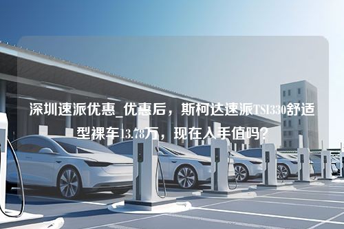 深圳速派优惠_优惠后，斯柯达速派TSI330舒适型裸车13.78万，现在入手值吗？