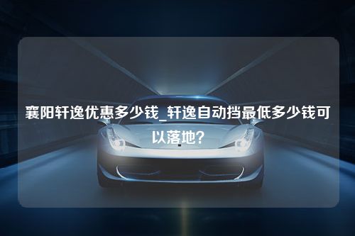 襄阳轩逸优惠多少钱_轩逸自动挡最低多少钱可以落地？