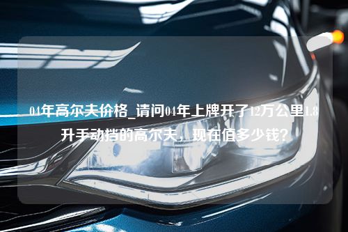 04年高尔夫价格_请问04年上牌开了12万公里1.8升手动挡的高尔夫，现在值多少钱？