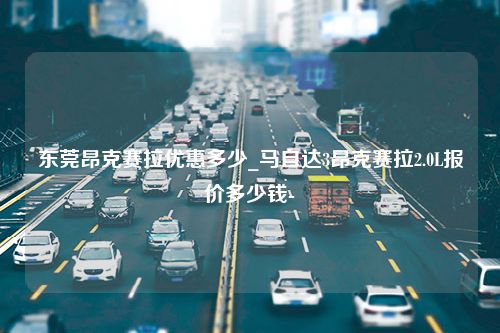 东莞昂克赛拉优惠多少_马自达3昂克赛拉2.0L报价多少钱-