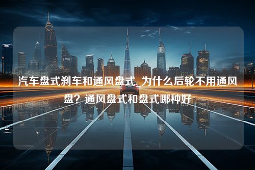 汽车盘式刹车和通风盘式_为什么后轮不用通风盘？通风盘式和盘式哪种好