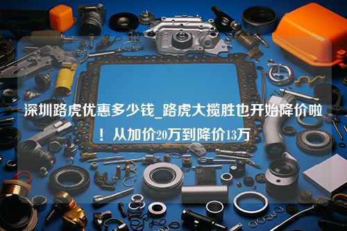 深圳路虎优惠多少钱_路虎大揽胜也开始降价啦！从加价20万到降价13万