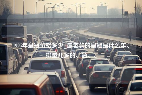 1995年皇冠价格多少_最老款的皇冠是什么车、排量几多的、急、、