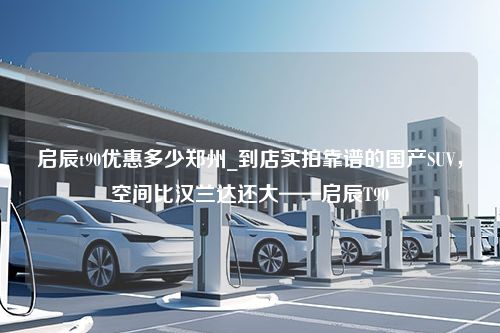 启辰t90优惠多少郑州_到店实拍靠谱的国产SUV，空间比汉兰达还大——启辰T90