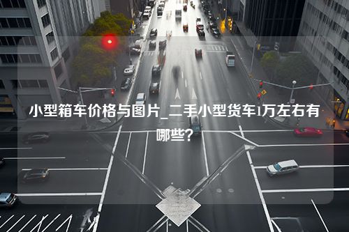 小型箱车价格与图片_二手小型货车1万左右有哪些？