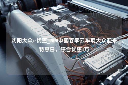 沈阳大众cc优惠_2020中国春季云车展大众迎来特惠日，综合优惠4万