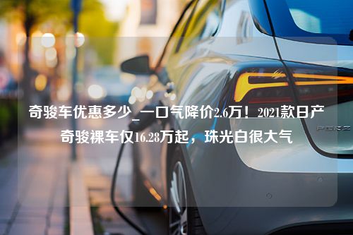 奇骏车优惠多少_一口气降价2.6万！2021款日产奇骏裸车仅16.28万起，珠光白很大气