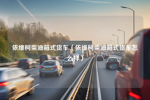 依维柯柴油箱式货车（依维柯柴油箱式货车怎么样）