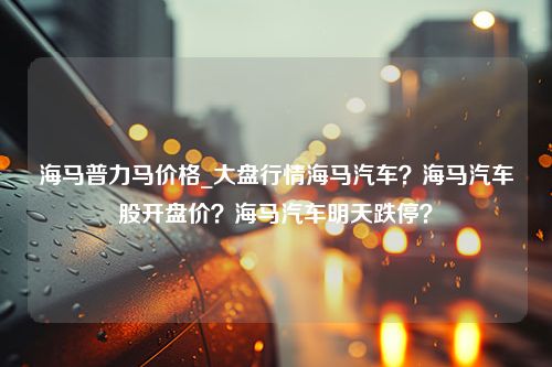 海马普力马价格_大盘行情海马汽车？海马汽车股开盘价？海马汽车明天跌停？