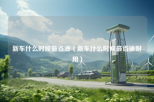 新车什么时候最省油（新车什么时候最省油耐用）