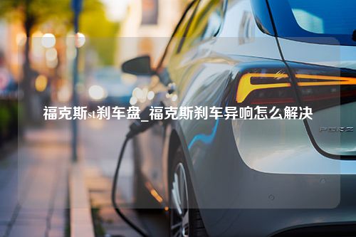 福克斯st刹车盘_福克斯刹车异响怎么解决