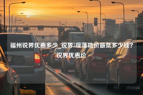 福州锐界优惠多少_锐界5座落地价最低多少钱？锐界优惠价