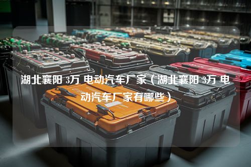 湖北襄阳 3万 电动汽车厂家（湖北襄阳 3万 电动汽车厂家有哪些）