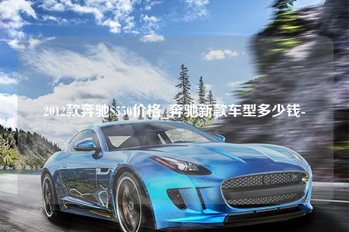 2012款奔驰S550价格_奔驰新款车型多少钱-