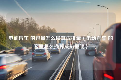 电动汽车 的容量怎么换算成排量（电动汽车 的容量怎么换算成排量呢）