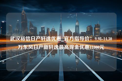 武汉裕信日产轩逸优惠_官方指导价：9.98-14.30万东风日产新轩逸最高现金优惠11000元