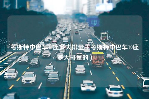 考斯特中巴车19座多大排量（考斯特中巴车19座多大排量的）