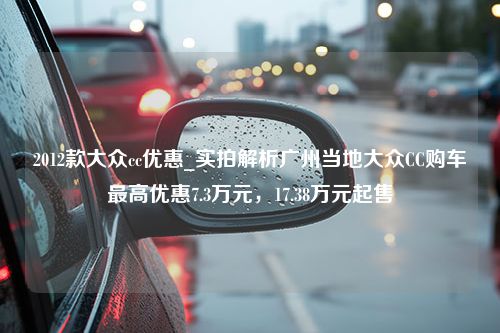 2012款大众cc优惠_实拍解析广州当地大众CC购车最高优惠7.3万元，17.38万元起售