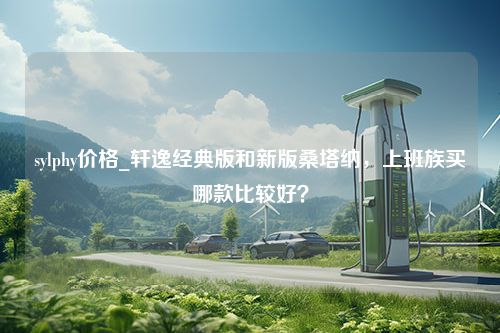 sylphy价格_轩逸经典版和新版桑塔纳，上班族买哪款比较好？