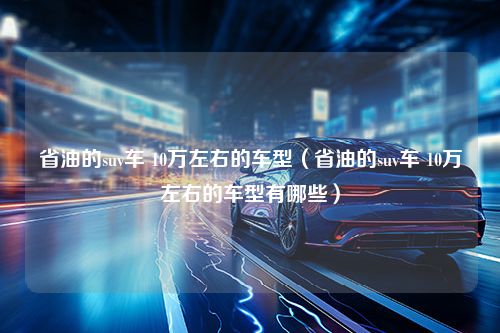 省油的suv车 10万左右的车型（省油的suv车 10万左右的车型有哪些）