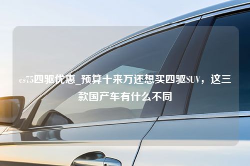 cs75四驱优惠_预算十来万还想买四驱SUV，这三款国产车有什么不同