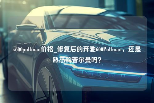 s600pullman价格_修复后的奔驰600Pullman，还是熟悉的普尔曼吗？